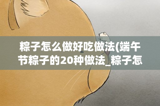 粽子怎么做好吃做法(端午节粽子的20种做法_粽子怎么做好吃)
