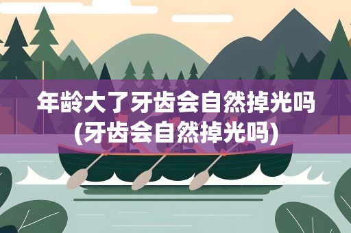 年龄大了牙齿会自然掉光吗(牙齿会自然掉光吗)