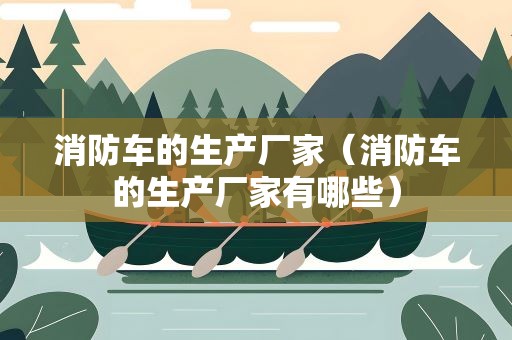 消防车的生产厂家（消防车的生产厂家有哪些）