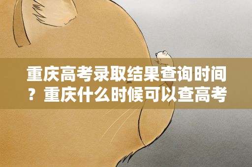 重庆高考录取结果查询时间？重庆什么时候可以查高考录取结果