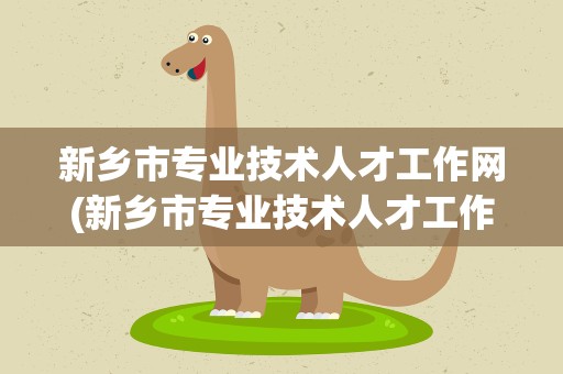 新乡市专业技术人才工作网(新乡市专业技术人才工作网官)