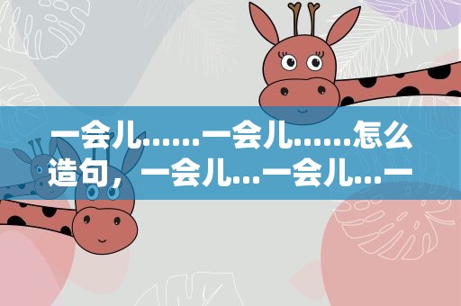 一会儿......一会儿......怎么造句，一会儿...一会儿...一会儿怎么造句