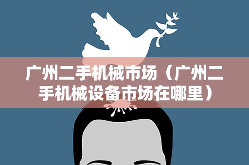 广州二手机械市场（广州二手机械设备市场在哪里）