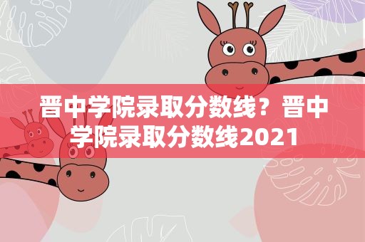 晋中学院录取分数线？晋中学院录取分数线2021