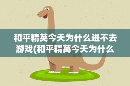 和平精英今天为什么进不去游戏(和平精英今天为什么进不去游戏了)