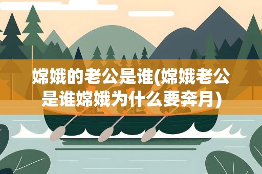 嫦娥的老公是谁(嫦娥老公是谁嫦娥为什么要奔月)