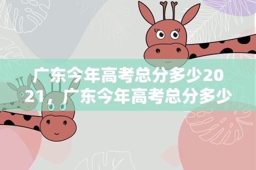 广东今年高考总分多少2021，广东今年高考总分多少2020