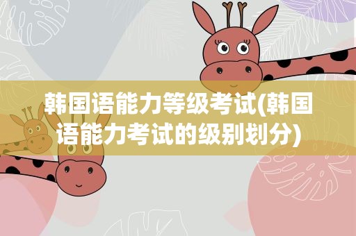 韩国语能力等级考试(韩国语能力考试的级别划分)