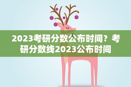 2023考研分数公布时间？考研分数线2023公布时间