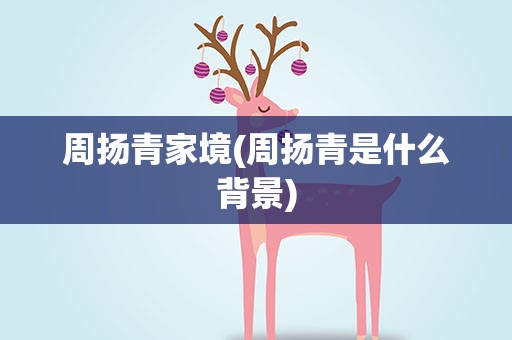 周扬青家境(周扬青是什么背景)