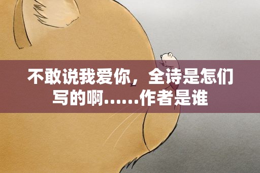 不敢说我爱你，全诗是怎们写的啊……作者是谁