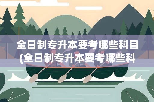 全日制专升本要考哪些科目(全日制专升本要考哪些科目内容)