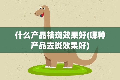 什么产品祛斑效果好(哪种产品去斑效果好)