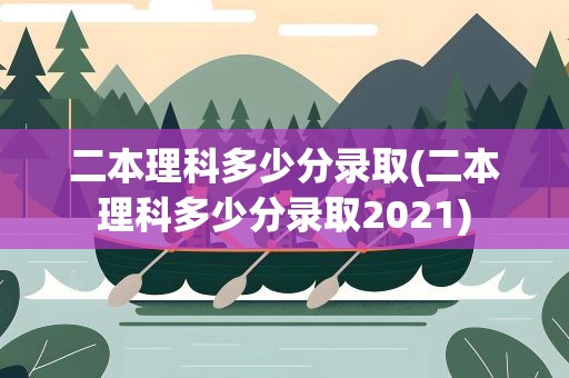 二本理科多少分录取(二本理科多少分录取2021)