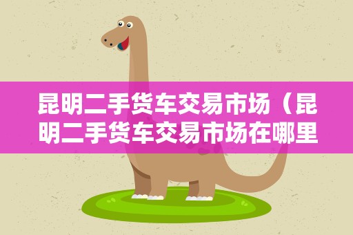 昆明二手货车交易市场（昆明二手货车交易市场在哪里）