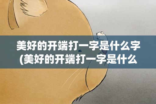 美好的开端打一字是什么字(美好的开端打一字是什么字谜)