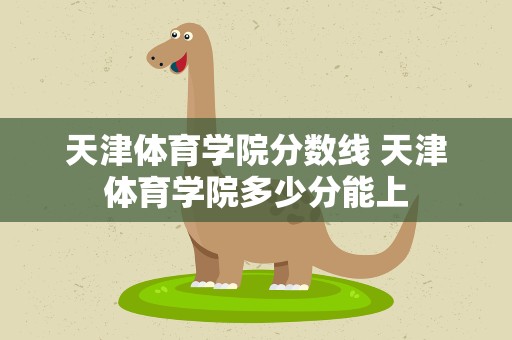 天津体育学院分数线 天津体育学院多少分能上