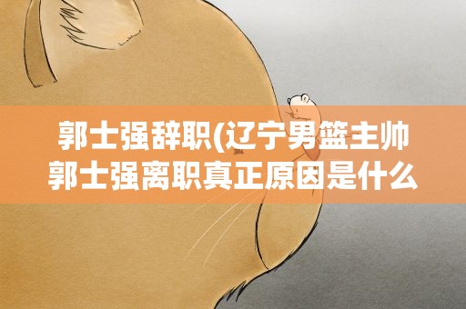 郭士强辞职(辽宁男篮主帅郭士强离职真正原因是什么)