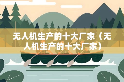 无人机生产的十大厂家（无人机生产的十大厂家）