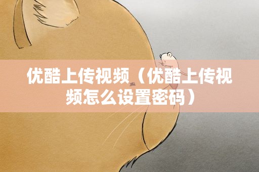 优酷上传视频（优酷上传视频怎么设置密码）