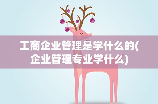 工商企业管理是学什么的(企业管理专业学什么)