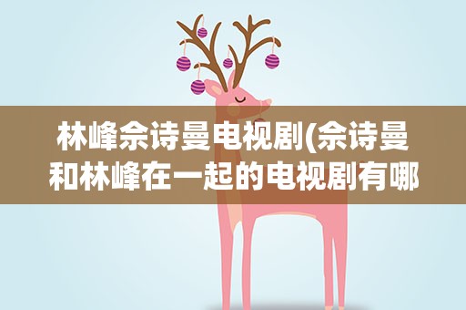 林峰佘诗曼电视剧(佘诗曼和林峰在一起的电视剧有哪些)