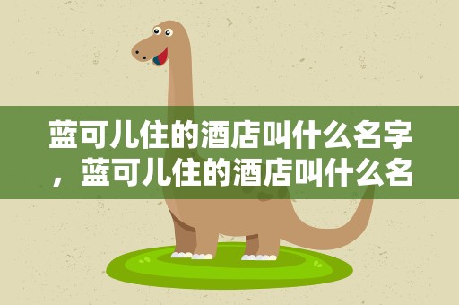 蓝可儿住的酒店叫什么名字，蓝可儿住的酒店叫什么名字啊