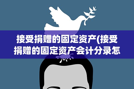 接受捐赠的固定资产(接受捐赠的固定资产会计分录怎么做)