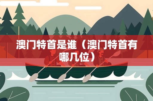 澳门特首是谁（澳门特首有哪几位）