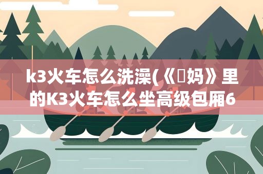 k3火车怎么洗澡(《囧妈》里的K3火车怎么坐高级包厢6080元,但光带钱可不行)