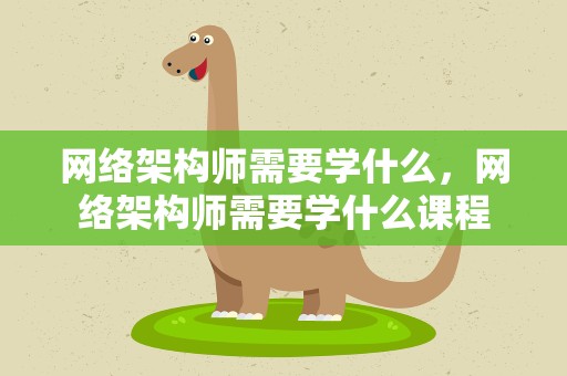 网络架构师需要学什么，网络架构师需要学什么课程