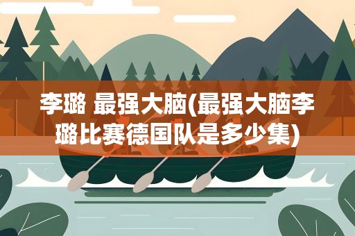 李璐 最强大脑(最强大脑李璐比赛德国队是多少集)