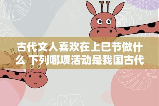 古代文人喜欢在上巳节做什么 下列哪项活动是我国古代文人喜欢在上巳节做的