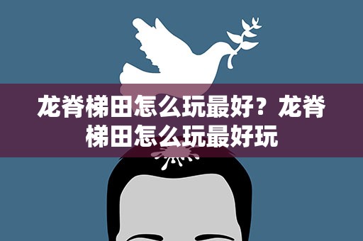 龙脊梯田怎么玩最好？龙脊梯田怎么玩最好玩