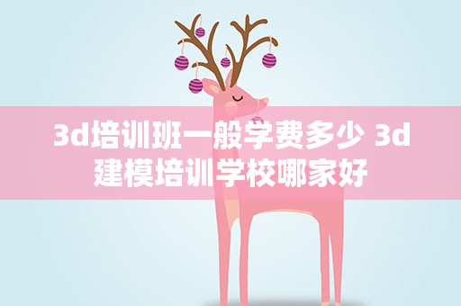 3d培训班一般学费多少 3d建模培训学校哪家好