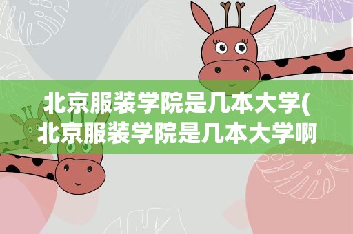 北京服装学院是几本大学(北京服装学院是几本大学啊)