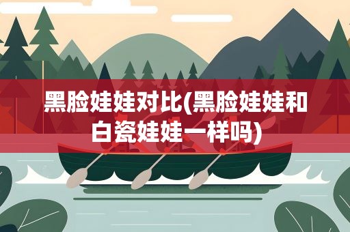 黑脸娃娃对比(黑脸娃娃和白瓷娃娃一样吗)