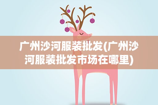 广州沙河服装批发(广州沙河服装批发市场在哪里)
