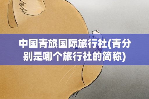 中国青旅国际旅行社(青分别是哪个旅行社的简称)