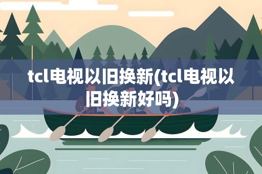 tcl电视以旧换新(tcl电视以旧换新好吗)