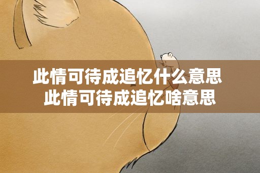 此情可待成追忆什么意思 此情可待成追忆啥意思