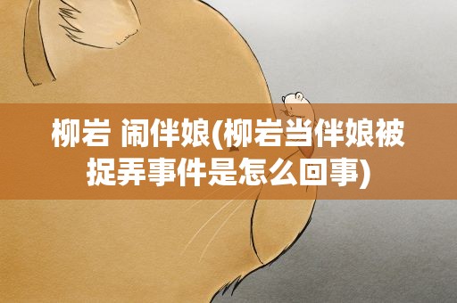 柳岩 闹伴娘(柳岩当伴娘被捉弄事件是怎么回事)
