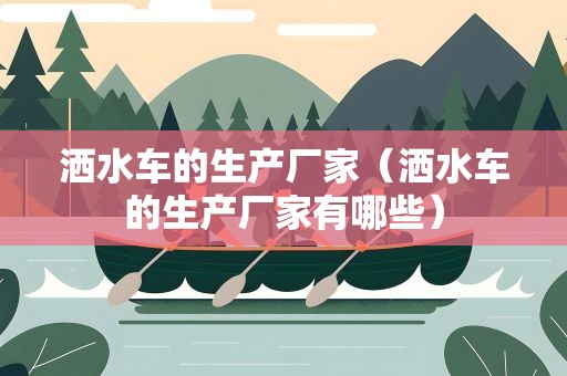 洒水车的生产厂家（洒水车的生产厂家有哪些）