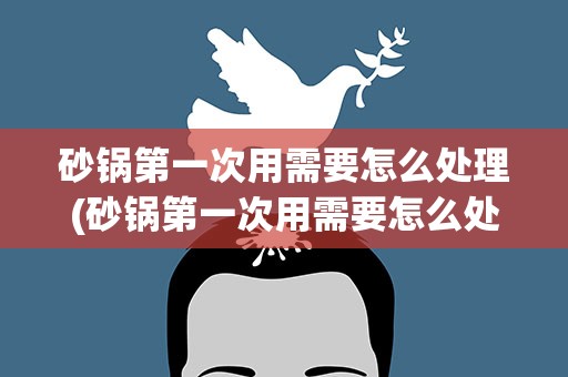 砂锅第一次用需要怎么处理(砂锅第一次用需要怎么处理砂锅的好处和危害有哪些呢)