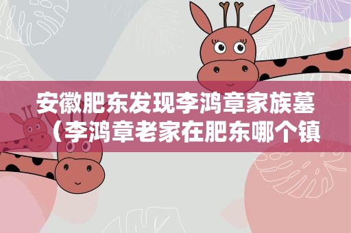 安徽肥东发现李鸿章家族墓（李鸿章老家在肥东哪个镇）