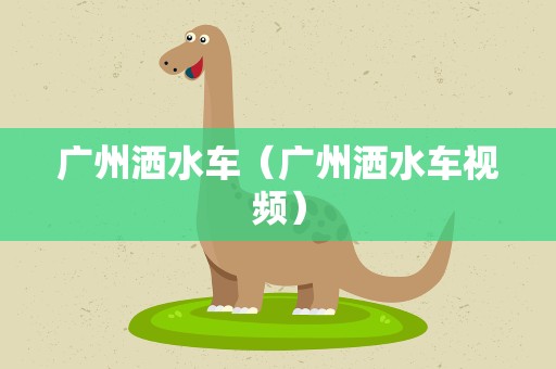 广州洒水车（广州洒水车视频）