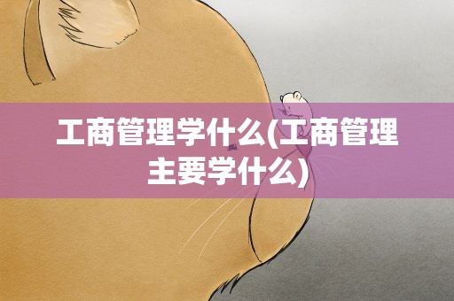 工商管理学什么(工商管理主要学什么)