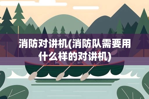消防对讲机(消防队需要用什么样的对讲机)