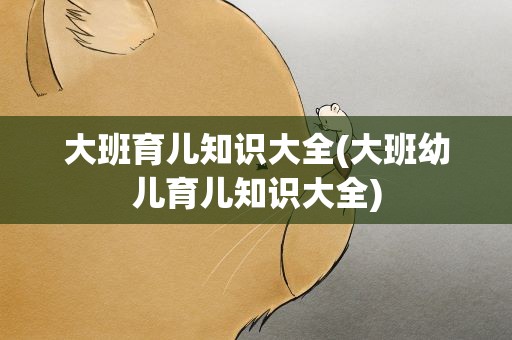大班育儿知识大全(大班幼儿育儿知识大全)