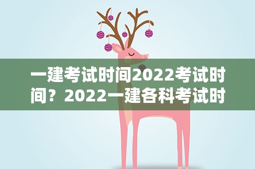 一建考试时间2022考试时间？2022一建各科考试时间是什么时候